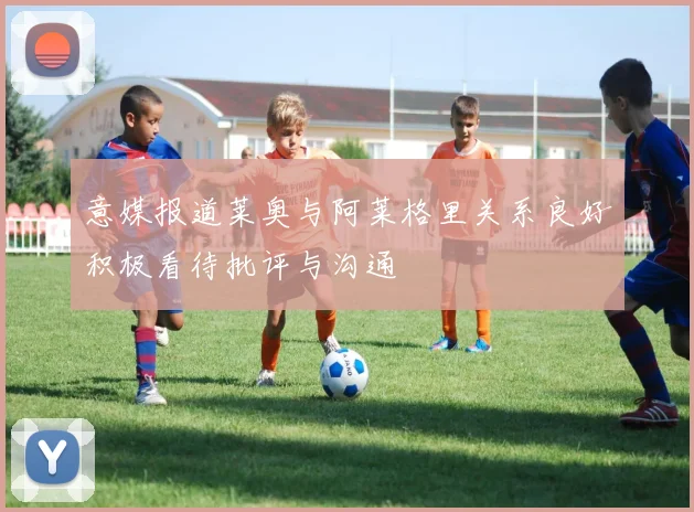 意媒报道莱奥与阿莱格里关系良好积极看待批评与沟通