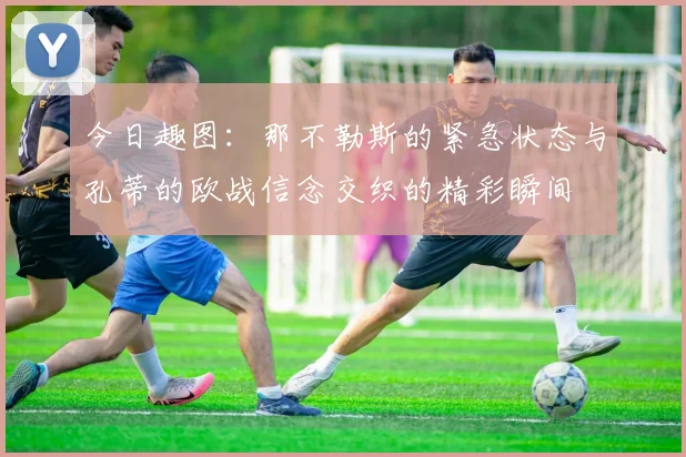 今日趣图：那不勒斯的紧急状态与孔蒂的欧战信念交织的精彩瞬间