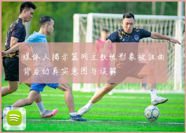 媒体人揭示篮网主教练形象被扭曲背后的真实意图与误解