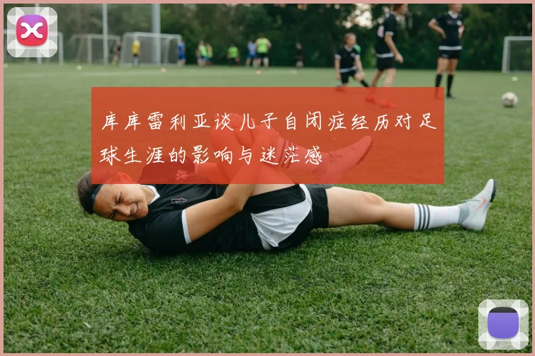 库库雷利亚谈儿子自闭症经历对足球生涯的影响与迷茫感