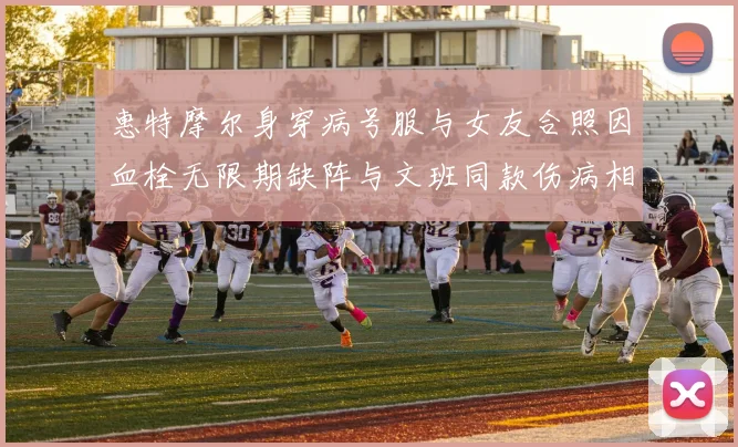 惠特摩尔身穿病号服与女友合照因血栓无限期缺阵与文班同款伤病相似