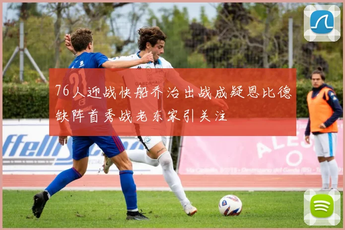 76人迎战快船乔治出战成疑恩比德缺阵首秀战老东家引关注