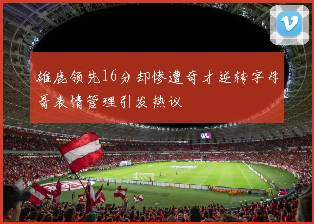 雄鹿领先16分却惨遭奇才逆转字母哥表情管理引发热议