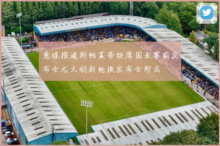 意媒报道斯帕莱蒂缺席国米赛前发布会尤文创新轮换发布会形式