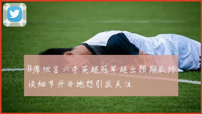 B席坦言六夺英超冠军超出预期瓜帅谈细节并非抱怨引发关注