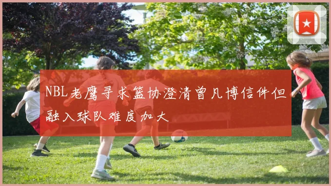 NBL老鹰寻求篮协澄清曾凡博信件但融入球队难度加大