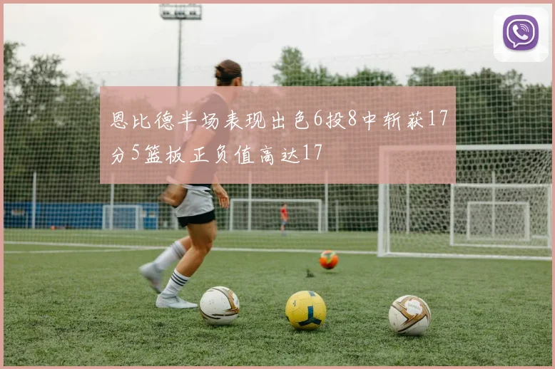 恩比德半场表现出色6投8中斩获17分5篮板正负值高达17