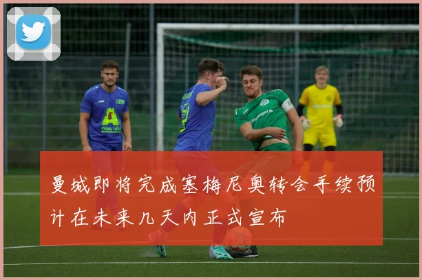 曼城即将完成塞梅尼奥转会手续预计在未来几天内正式宣布