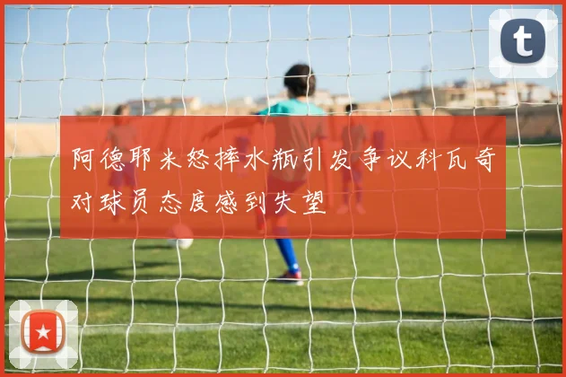 阿德耶米怒摔水瓶引发争议科瓦奇对球员态度感到失望