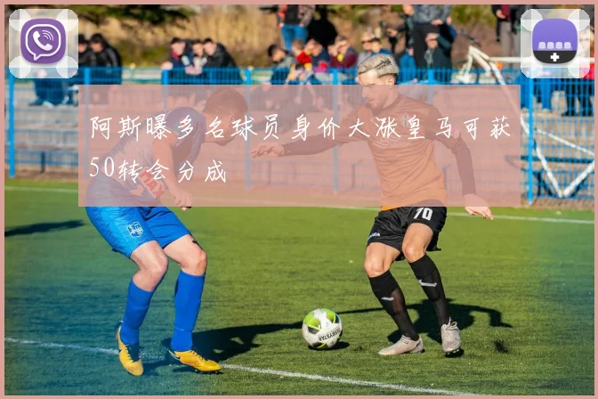 阿斯曝多名球员身价大涨皇马可获50转会分成