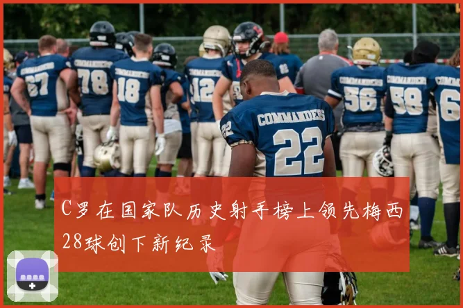 C罗在国家队历史射手榜上领先梅西28球创下新纪录