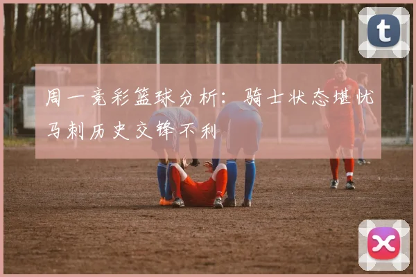周一竞彩篮球分析：骑士状态堪忧马刺历史交锋不利