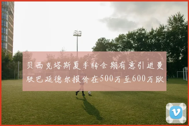 贝西克塔斯夏季转会期有意引进曼联巴延德尔报价在500万至600万欧元之间