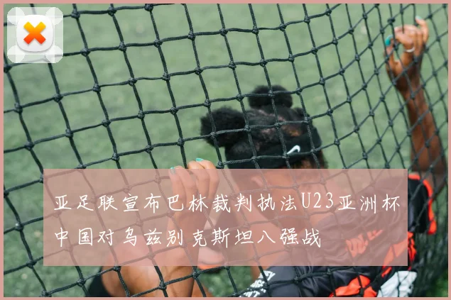 亚足联宣布巴林裁判执法U23亚洲杯中国对乌兹别克斯坦八强战