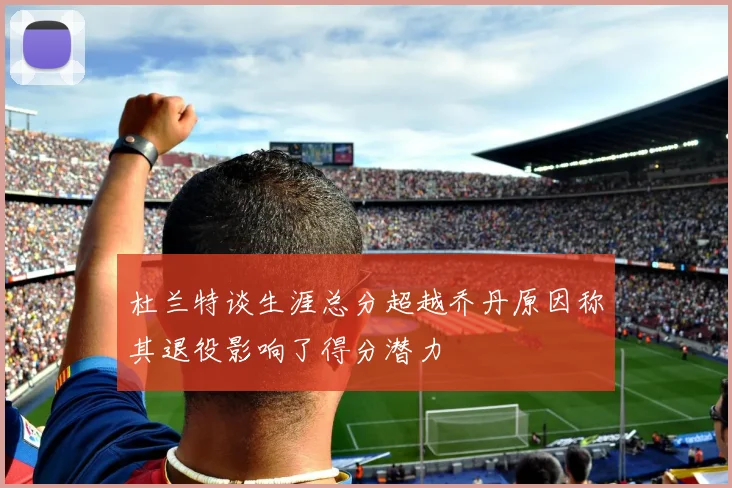 杜兰特谈生涯总分超越乔丹原因称其退役影响了得分潜力