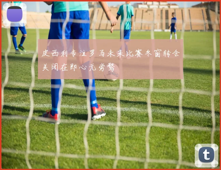 皮西利专注罗马未来比赛冬窗转会关闭在即心无旁骛