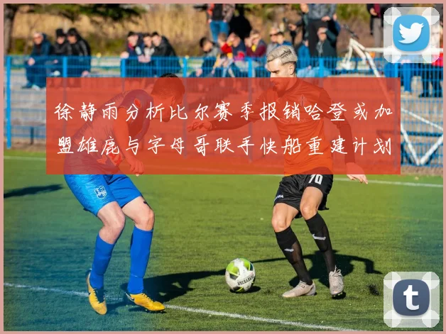 徐静雨分析比尔赛季报销哈登或加盟雄鹿与字母哥联手快船重建计划全面启动
