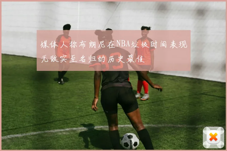 媒体人称布朗尼在NBA垃圾时间表现无敌实至名归的历史最佳