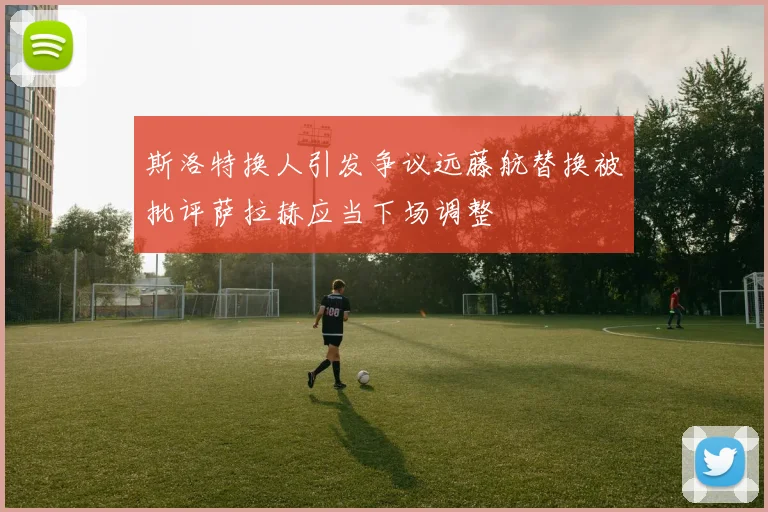 斯洛特换人引发争议远藤航替换被批评萨拉赫应当下场调整