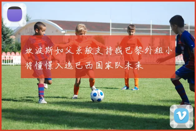 坎波斯如父亲般支持我巴黎外租小将憧憬入选巴西国家队未来