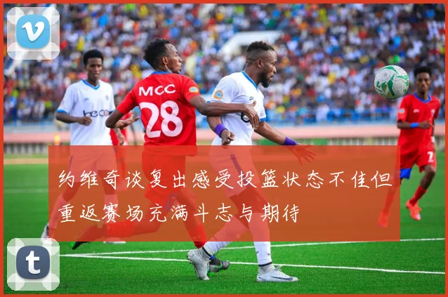 约维奇谈复出感受投篮状态不佳但重返赛场充满斗志与期待