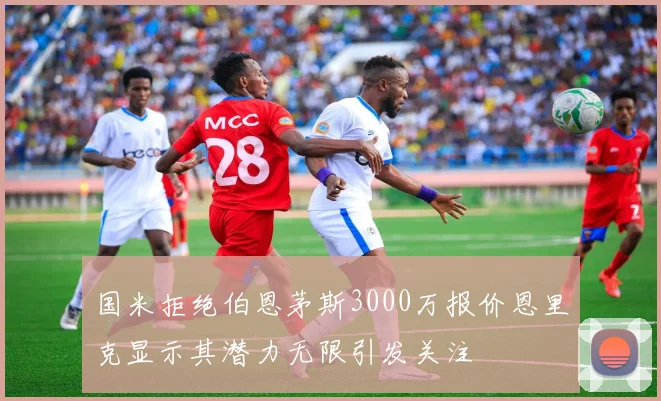 国米拒绝伯恩茅斯3000万报价恩里克显示其潜力无限引发关注