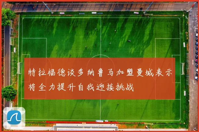 特拉福德谈多纳鲁马加盟曼城表示将全力提升自我迎接挑战