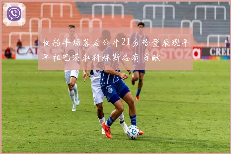 快船半场落后公牛21分哈登表现平平祖巴茨和科林斯各有贡献